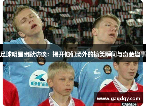足球明星幽默访谈：揭开他们场外的搞笑瞬间与奇葩趣事