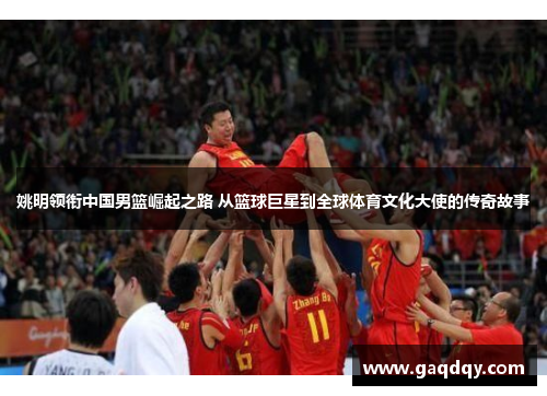 姚明领衔中国男篮崛起之路 从篮球巨星到全球体育文化大使的传奇故事